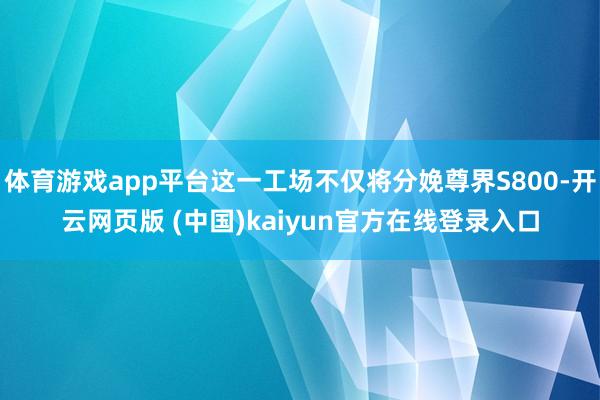 体育游戏app平台这一工场不仅将分娩尊界S800-开云网页版 (中国)kaiyun官方在线登录入口