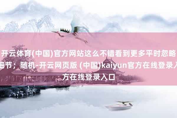 开云体育(中国)官方网站这么不错看到更多平时忽略的细节；随机-开云网页版 (中国)kaiyun官方在线登录入口