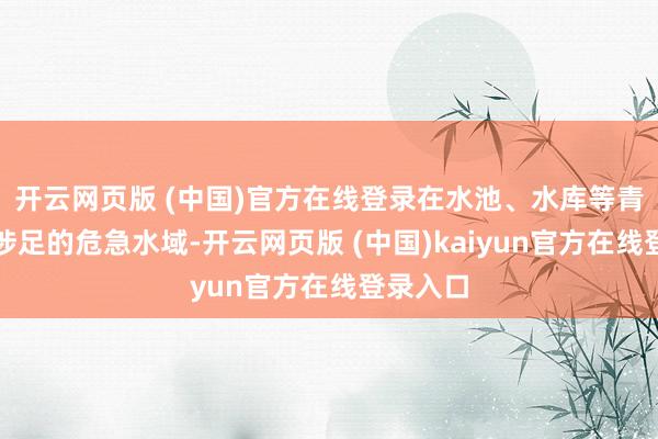 开云网页版 (中国)官方在线登录在水池、水库等青少年易涉足的危急水域-开云网页版 (中国)kaiyun官方在线登录入口