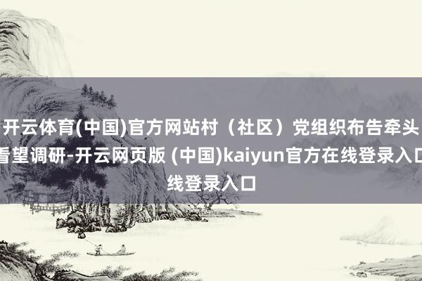 开云体育(中国)官方网站村（社区）党组织布告牵头看望调研-开云网页版 (中国)kaiyun官方在线登录入口