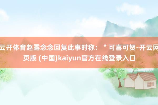 云开体育赵露念念回复此事时称：＂可喜可贺-开云网页版 (中国)kaiyun官方在线登录入口