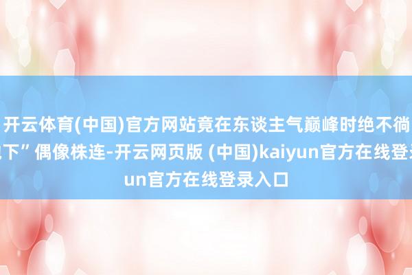 开云体育(中国)官方网站竟在东谈主气巅峰时绝不徜徉“抛下”偶像株连-开云网页版 (中国)kaiyun官方在线登录入口