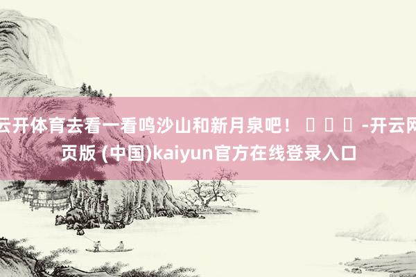 云开体育去看一看鸣沙山和新月泉吧！ ​​​-开云网页版 (中国)kaiyun官方在线登录入口
