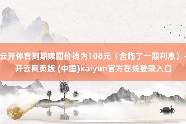云开体育到期赎回价钱为108元（含临了一期利息）-开云网页版 (中国)kaiyun官方在线登录入口