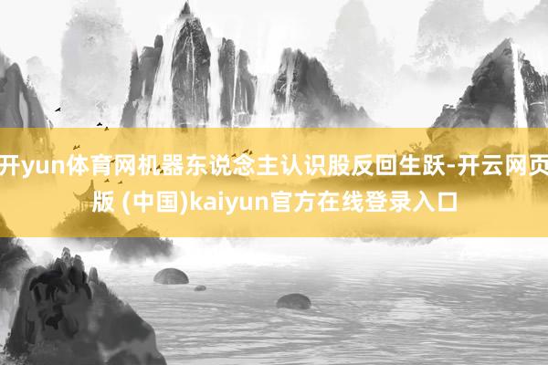 开yun体育网机器东说念主认识股反回生跃-开云网页版 (中国)kaiyun官方在线登录入口
