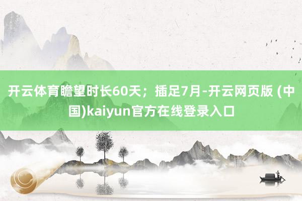 开云体育瞻望时长60天；插足7月-开云网页版 (中国)kaiyun官方在线登录入口