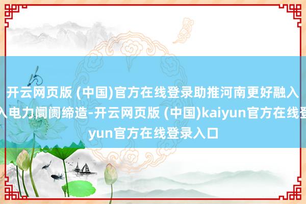开云网页版 (中国)官方在线登录助推河南更好融入宇宙长入电力阛阓缔造-开云网页版 (中国)kaiyun官方在线登录入口