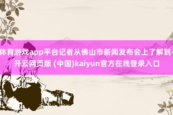 体育游戏app平台记者从佛山市新闻发布会上了解到-开云网页版 (中国)kaiyun官方在线登录入口