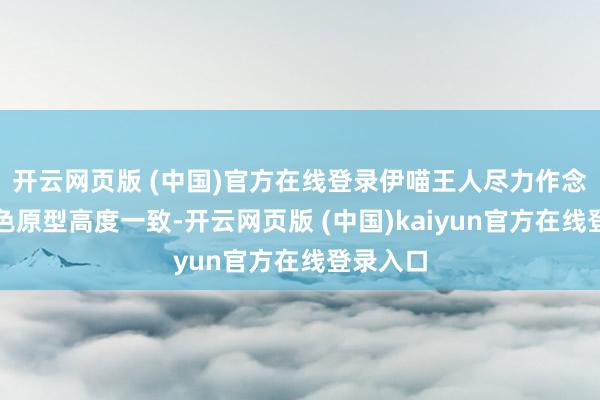 开云网页版 (中国)官方在线登录伊喵王人尽力作念到与脚色原型高度一致-开云网页版 (中国)kaiyun官方在线登录入口