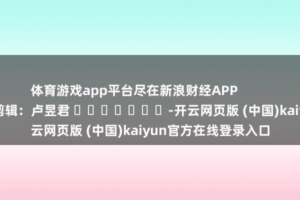 体育游戏app平台尽在新浪财经APP            						背负剪辑：卢昱君 							-开云网页版 (中国)kaiyun官方在线登录入口