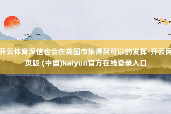 开云体育深信也会在英国市集得到可以的发挥-开云网页版 (中国)kaiyun官方在线登录入口