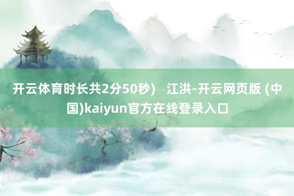 开云体育时长共2分50秒)   江洪-开云网页版 (中国)kaiyun官方在线登录入口