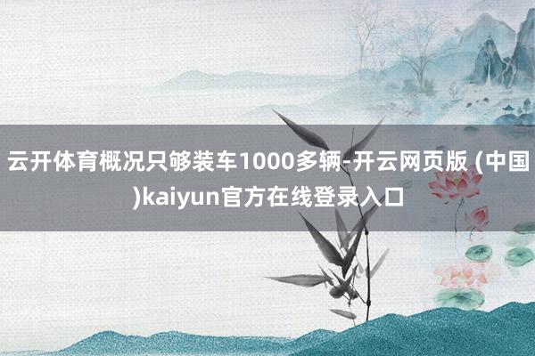 云开体育概况只够装车1000多辆-开云网页版 (中国)kaiyun官方在线登录入口