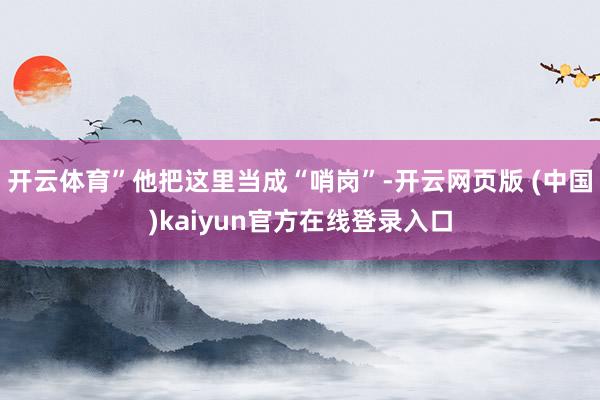 开云体育”他把这里当成“哨岗”-开云网页版 (中国)kaiyun官方在线登录入口