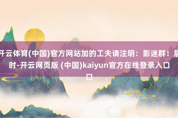 开云体育(中国)官方网站加的工夫请注明:影迷群!届时-开云网页版 (中国)kaiyun官方在线登录入口
