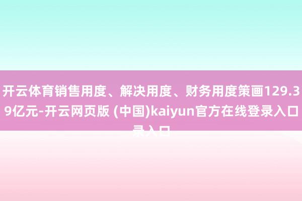开云体育销售用度、解决用度、财务用度策画129.39亿元-开云网页版 (中国)kaiyun官方在线登录入口