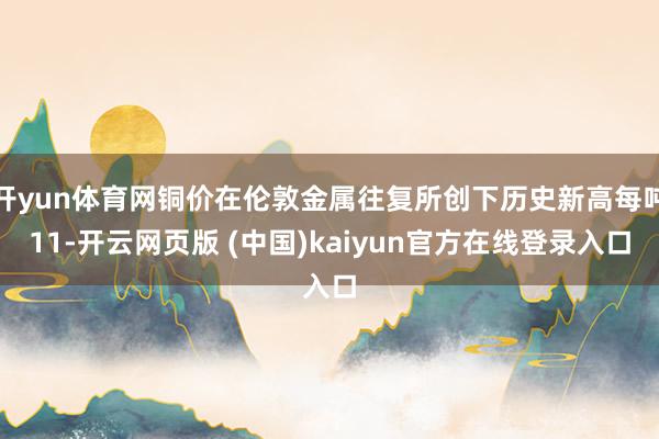 开yun体育网铜价在伦敦金属往复所创下历史新高每吨11-开云网页版 (中国)kaiyun官方在线登录入口