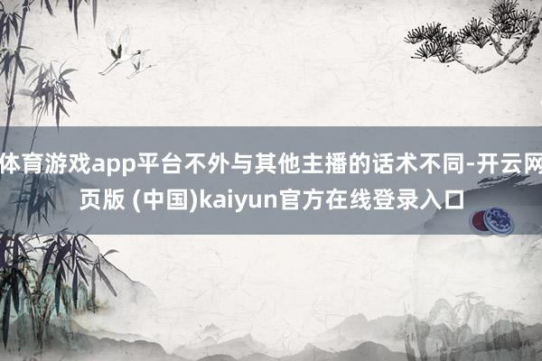 体育游戏app平台不外与其他主播的话术不同-开云网页版 (中国)kaiyun官方在线登录入口