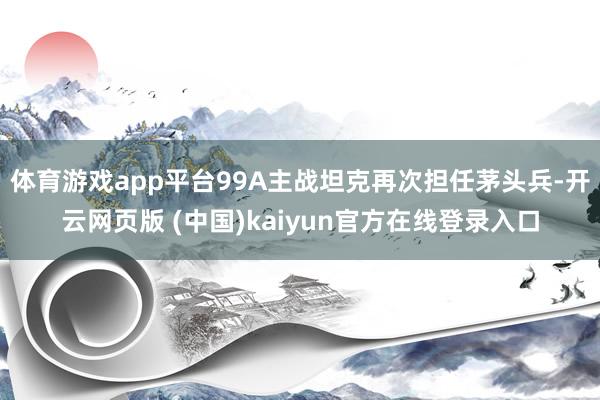 体育游戏app平台99A主战坦克再次担任茅头兵-开云网页版 (中国)kaiyun官方在线登录入口