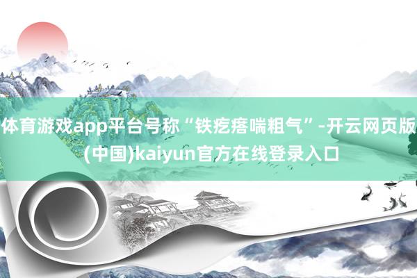 体育游戏app平台号称“铁疙瘩喘粗气”-开云网页版 (中国)kaiyun官方在线登录入口
