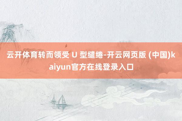 云开体育转而领受 U 型缱绻-开云网页版 (中国)kaiyun官方在线登录入口