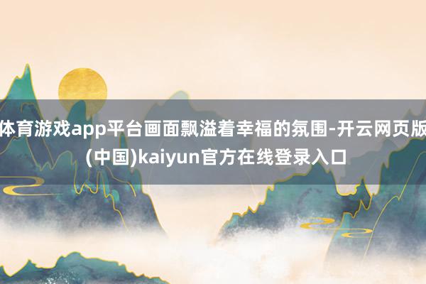 体育游戏app平台画面飘溢着幸福的氛围-开云网页版 (中国)kaiyun官方在线登录入口