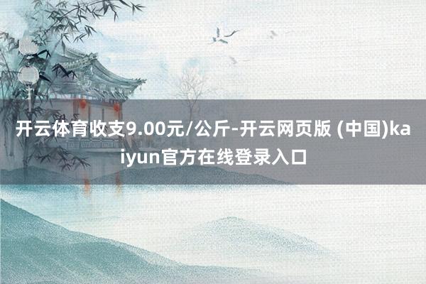 开云体育收支9.00元/公斤-开云网页版 (中国)kaiyun官方在线登录入口