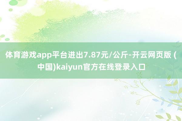体育游戏app平台进出7.87元/公斤-开云网页版 (中国)kaiyun官方在线登录入口