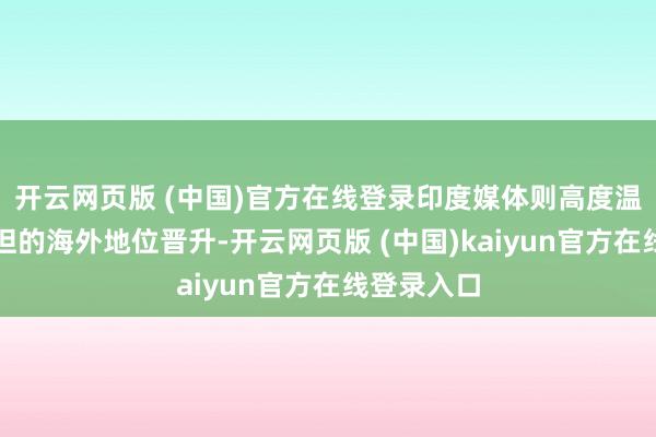 开云网页版 (中国)官方在线登录印度媒体则高度温雅巴基斯坦的海外地位晋升-开云网页版 (中国)kaiyun官方在线登录入口