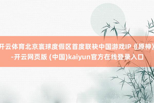 开云体育北京寰球度假区首度联袂中国游戏IP《原神》-开云网页版 (中国)kaiyun官方在线登录入口
