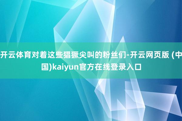 开云体育对着这些猖獗尖叫的粉丝们-开云网页版 (中国)kaiyun官方在线登录入口