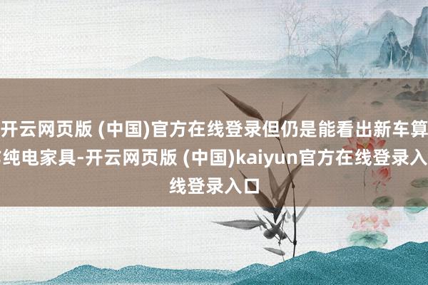 开云网页版 (中国)官方在线登录但仍是能看出新车算作纯电家具-开云网页版 (中国)kaiyun官方在线登录入口