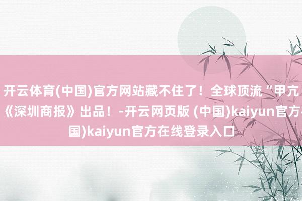 开云体育(中国)官方网站藏不住了!全球顶流“甲亢哥”拿着的是《深圳商报》出品!-开云网页版 (中国)kaiyun官方在线登录入口