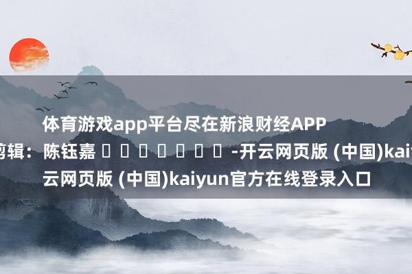 体育游戏app平台尽在新浪财经APP 职守剪辑:陈钰嘉 -开云网页版 (中国)kaiyun官方在线登录入口