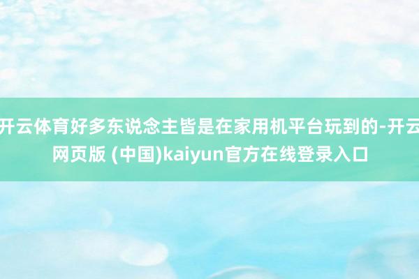 开云体育好多东说念主皆是在家用机平台玩到的-开云网页版 (中国)kaiyun官方在线登录入口