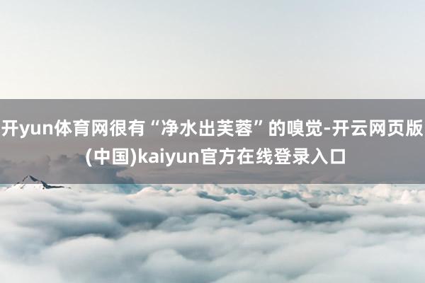 开yun体育网很有“净水出芙蓉”的嗅觉-开云网页版 (中国)kaiyun官方在线登录入口
