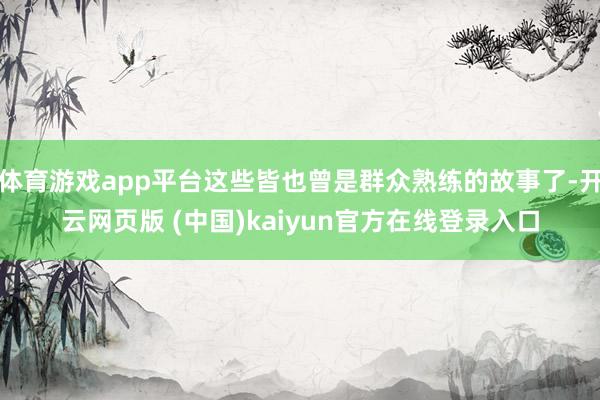 体育游戏app平台这些皆也曾是群众熟练的故事了-开云网页版 (中国)kaiyun官方在线登录入口