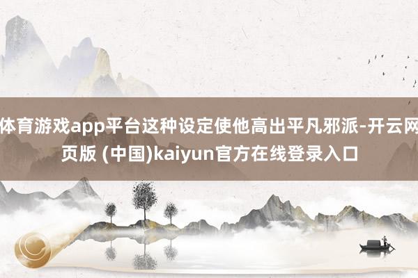 体育游戏app平台这种设定使他高出平凡邪派-开云网页版 (中国)kaiyun官方在线登录入口