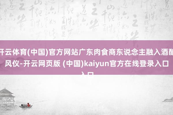 开云体育(中国)官方网站广东肉食商东说念主融入酒酿风仪-开云网页版 (中国)kaiyun官方在线登录入口