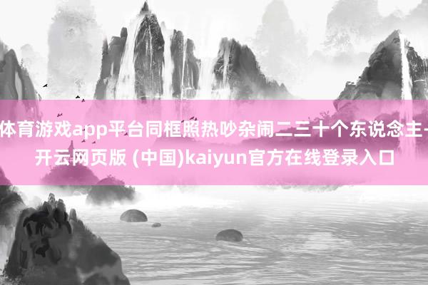 体育游戏app平台同框照热吵杂闹二三十个东说念主-开云网页版 (中国)kaiyun官方在线登录入口