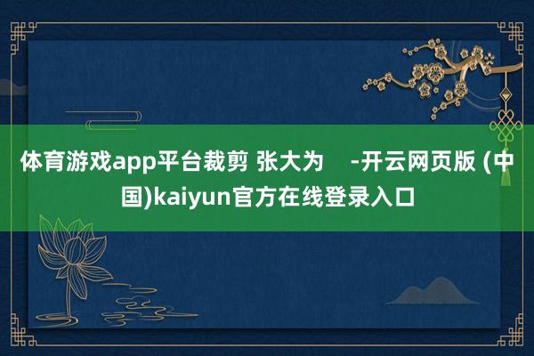 体育游戏app平台裁剪 张大为    -开云网页版 (中国)kaiyun官方在线登录入口