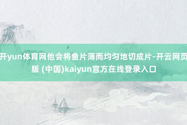 开yun体育网他会将鱼片薄而均匀地切成片-开云网页版 (中国)kaiyun官方在线登录入口