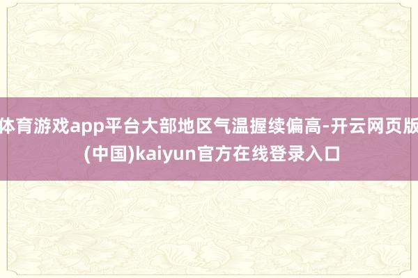体育游戏app平台大部地区气温握续偏高-开云网页版 (中国)kaiyun官方在线登录入口