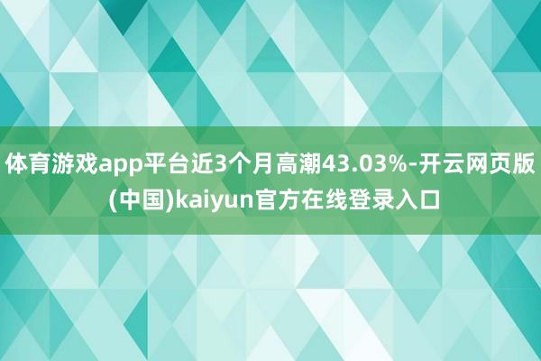 体育游戏app平台近3个月高潮43.03%-开云网页版 (中国)kaiyun官方在线登录入口