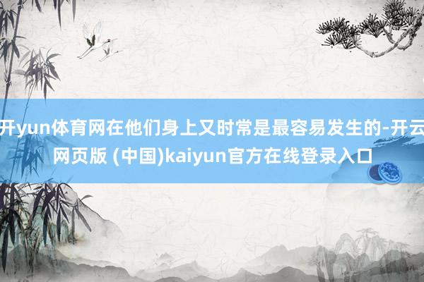 开yun体育网在他们身上又时常是最容易发生的-开云网页版 (中国)kaiyun官方在线登录入口