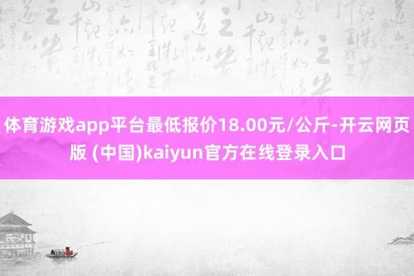 体育游戏app平台最低报价18.00元/公斤-开云网页版 (中国)kaiyun官方在线登录入口