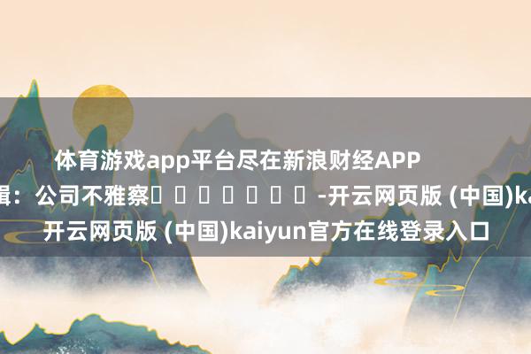 体育游戏app平台尽在新浪财经APP            						包袱剪辑：公司不雅察							-开云网页版 (中国)kaiyun官方在线登录入口