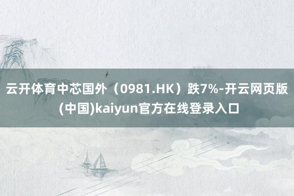 云开体育中芯国外（0981.HK）跌7%-开云网页版 (中国)kaiyun官方在线登录入口