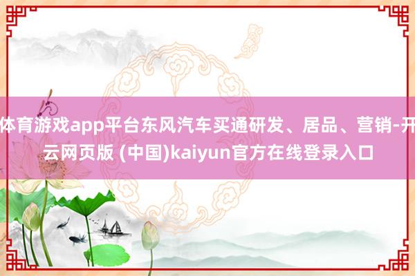 体育游戏app平台东风汽车买通研发、居品、营销-开云网页版 (中国)kaiyun官方在线登录入口