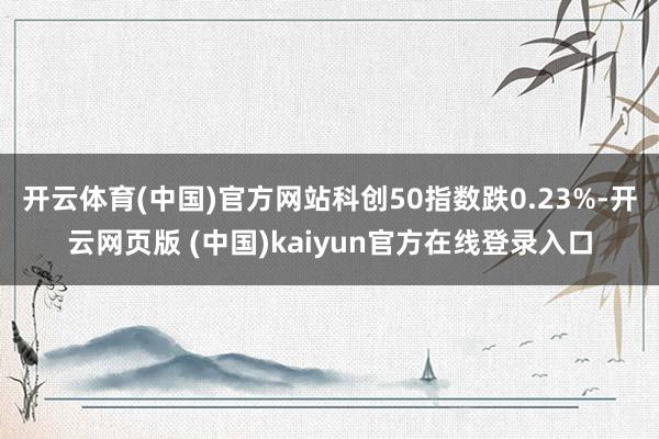 开云体育(中国)官方网站科创50指数跌0.23%-开云网页版 (中国)kaiyun官方在线登录入口